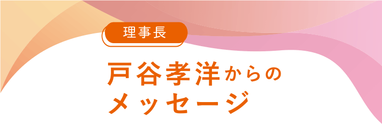 理事長 戸谷孝洋からのメッセージ